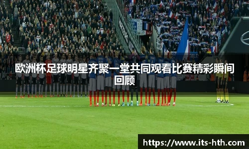 欧洲杯足球明星齐聚一堂共同观看比赛精彩瞬间回顾